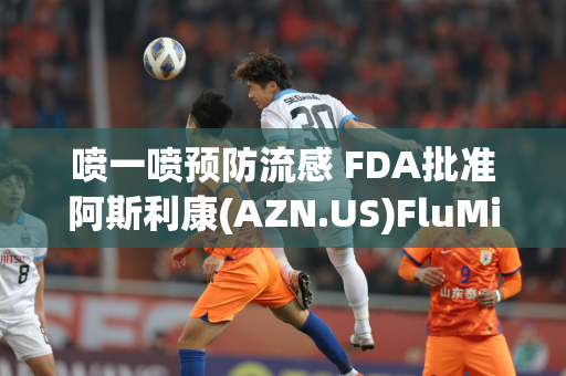 喷一喷预防流感 FDA批准阿斯利康(AZN.US)FluMist疫苗